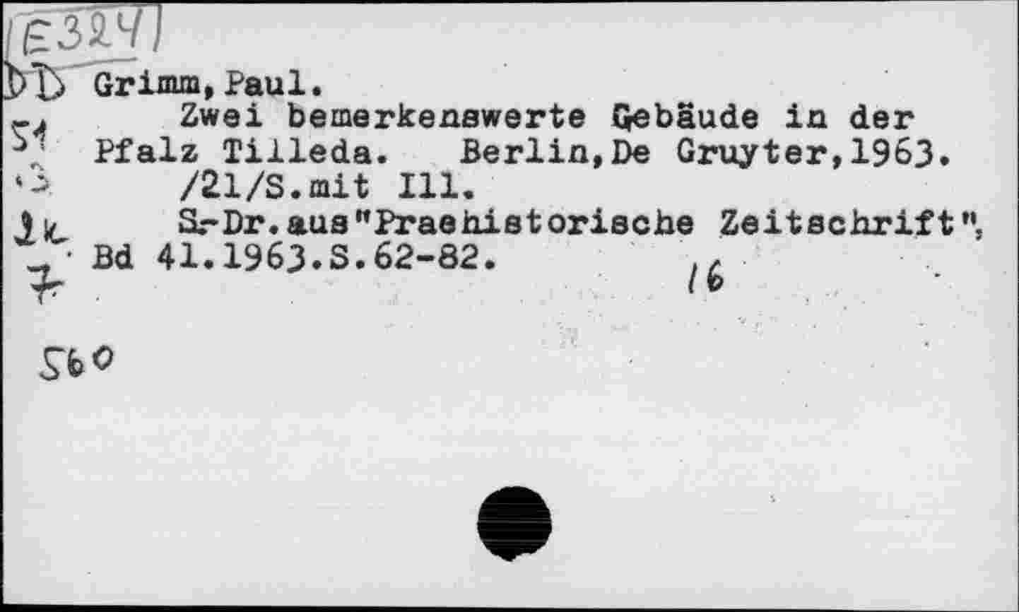 ﻿Grimm, Paul.
-j	Zwei bemerkenswerte Gebäude in der
Pfalz Tilleda. Berlin,De Gruyter,1963.
‘A	/21/S.mit Ill.
3 и	SrDr.aus"Praehistorische Zeitschrift
t, ■ Bd 41.1963.S.62-82.
